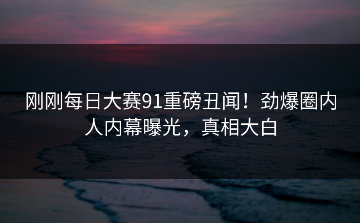 刚刚每日大赛91重磅丑闻！劲爆圈内人内幕曝光，真相大白