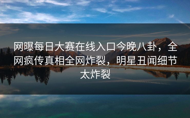 网曝每日大赛在线入口今晚八卦，全网疯传真相全网炸裂，明星丑闻细节太炸裂