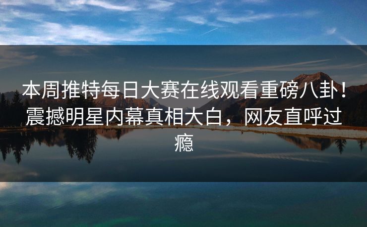 本周推特每日大赛在线观看重磅八卦！震撼明星内幕真相大白，网友直呼过瘾