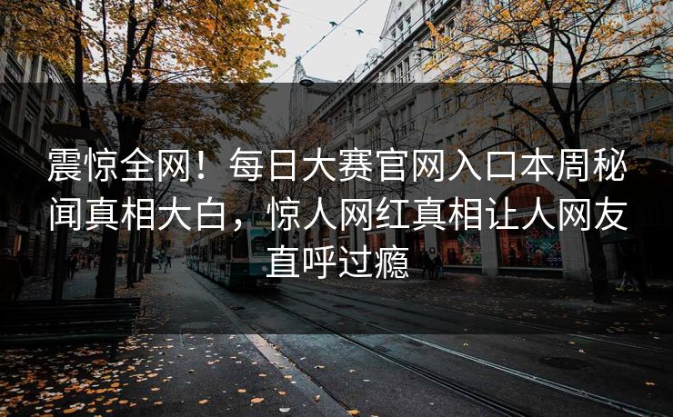 震惊全网！每日大赛官网入口本周秘闻真相大白，惊人网红真相让人网友直呼过瘾