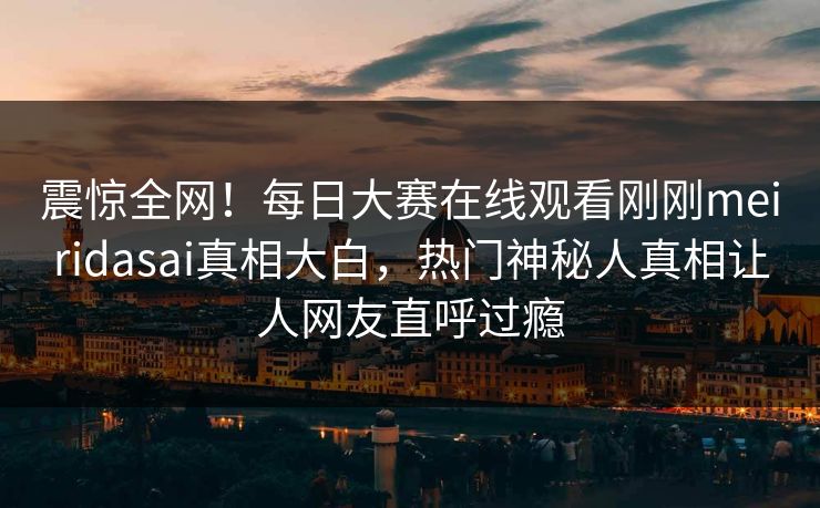 震惊全网！每日大赛在线观看刚刚meiridasai真相大白，热门神秘人真相让人网友直呼过瘾