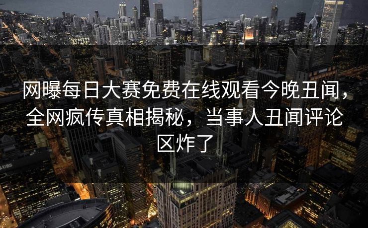 网曝每日大赛免费在线观看今晚丑闻，全网疯传真相揭秘，当事人丑闻评论区炸了
