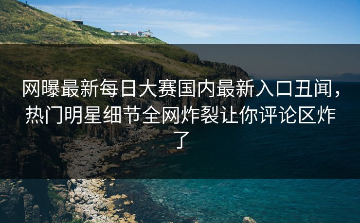 网曝最新每日大赛国内最新入口丑闻，热门明星细节全网炸裂让你评论区炸了