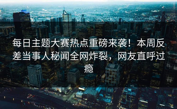 每日主题大赛热点重磅来袭！本周反差当事人秘闻全网炸裂，网友直呼过瘾