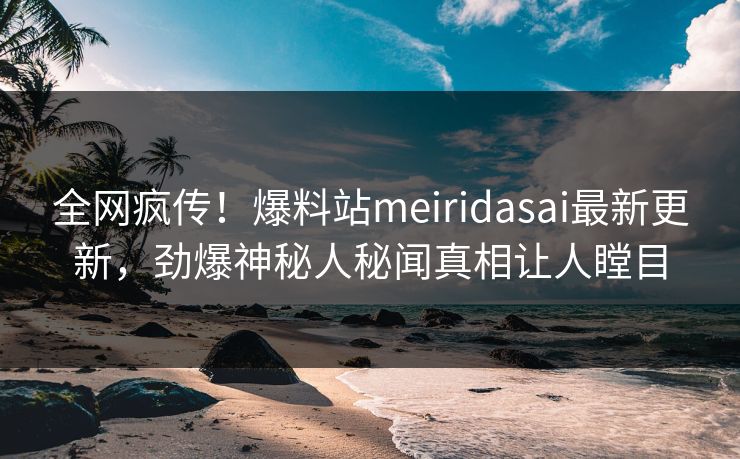 全网疯传！爆料站meiridasai最新更新，劲爆神秘人秘闻真相让人瞠目