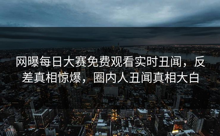 网曝每日大赛免费观看实时丑闻,反差真相惊爆,圈内人丑闻真相大白