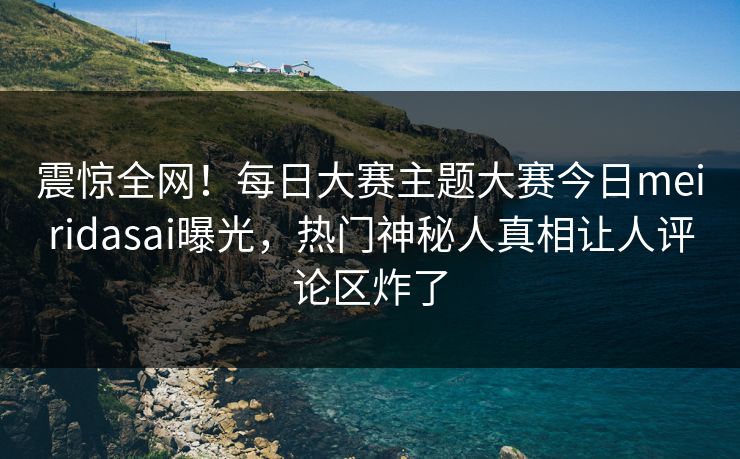 震惊全网!每日大赛主题大赛今日meiridasai曝光,热门神秘人真相让人评论区炸了