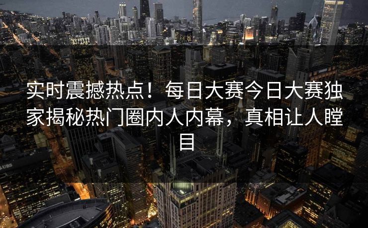 实时震撼热点!每日大赛今日大赛独家揭秘热门圈内人内幕,真相让人瞠目