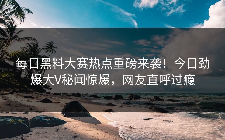 每日黑料大赛热点重磅来袭!今日劲爆大V秘闻惊爆,网友直呼过瘾