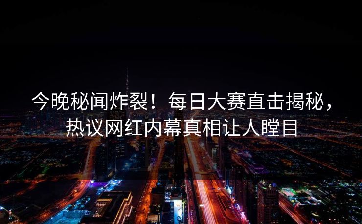 今晚秘闻炸裂!每日大赛直击揭秘,热议网红内幕真相让人瞠目