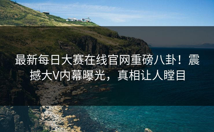 最新每日大赛在线官网重磅八卦!震撼大V内幕曝光,真相让人瞠目