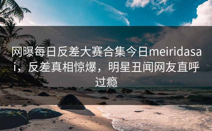 网曝每日反差大赛合集今日meiridasai,反差真相惊爆,明星丑闻网友直呼过瘾