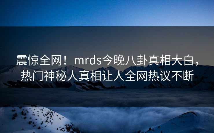 震惊全网!mrds今晚八卦真相大白,热门神秘人真相让人全网热议不断