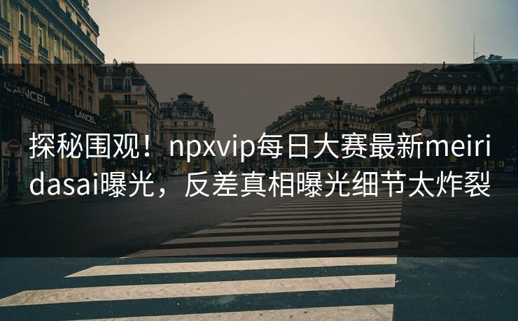 探秘围观!npxvip每日大赛最新meiridasai曝光,反差真相曝光细节太炸裂