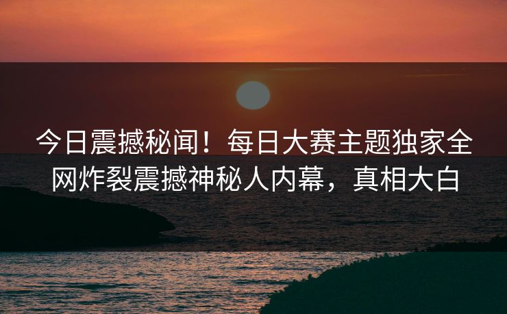今日震撼秘闻！每日大赛主题独家全网炸裂震撼神秘人内幕，真相大白