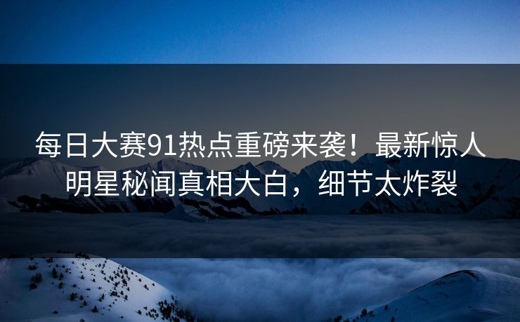 每日大赛91热点重磅来袭！最新惊人明星秘闻真相大白，细节太炸裂