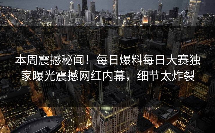 本周震撼秘闻！每日爆料每日大赛独家曝光震撼网红内幕，细节太炸裂