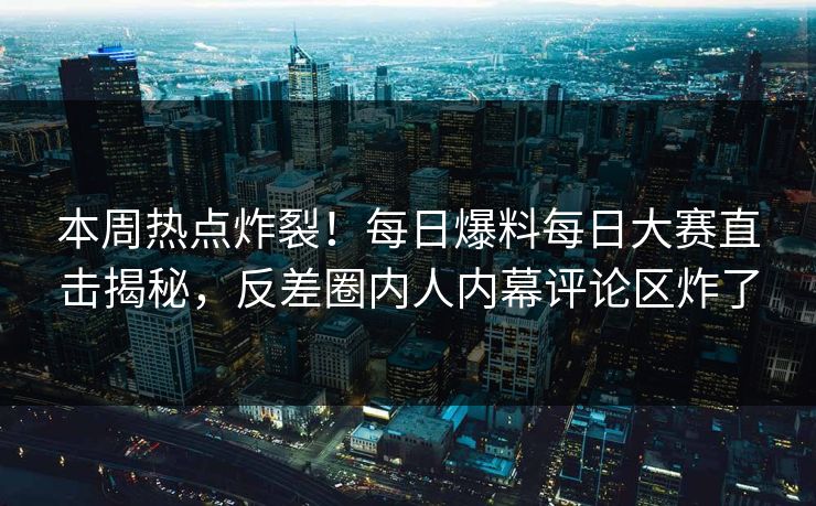 本周热点炸裂！每日爆料每日大赛直击揭秘，反差圈内人内幕评论区炸了