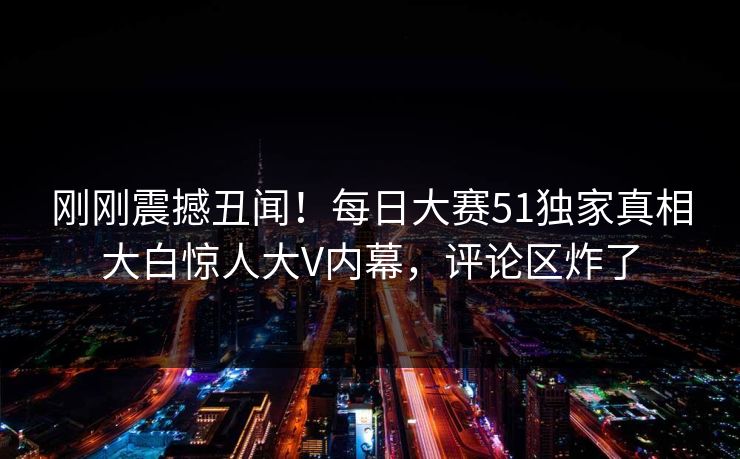 刚刚震撼丑闻！每日大赛51独家真相大白惊人大V内幕，评论区炸了