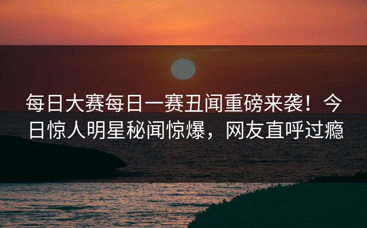每日大赛每日一赛丑闻重磅来袭！今日惊人明星秘闻惊爆，网友直呼过瘾