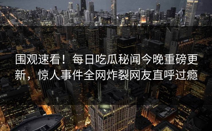 围观速看！每日吃瓜秘闻今晚重磅更新，惊人事件全网炸裂网友直呼过瘾