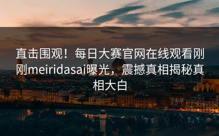 直击围观！每日大赛官网在线观看刚刚meiridasai曝光，震撼真相揭秘真相大白
