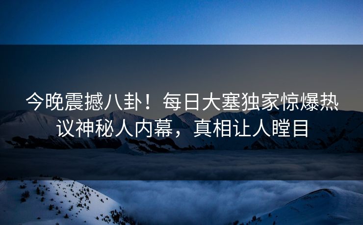 今晚震撼八卦！每日大塞独家惊爆热议神秘人内幕，真相让人瞠目
