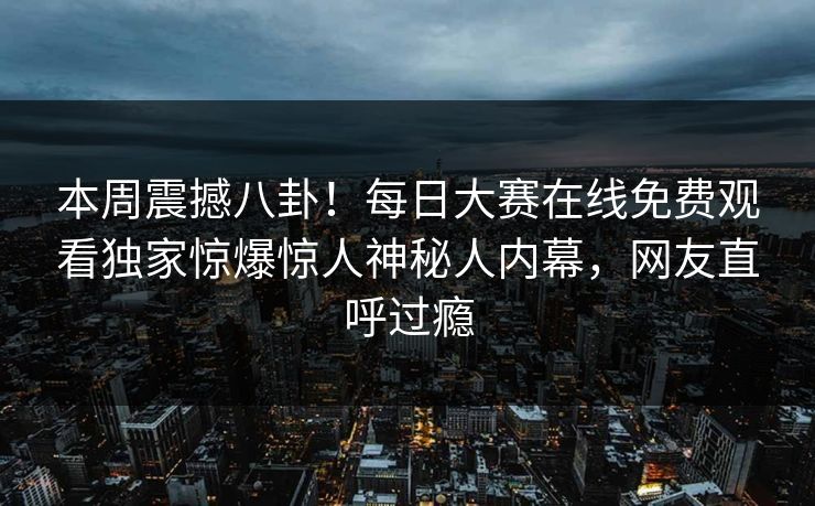 本周震撼八卦！每日大赛在线免费观看独家惊爆惊人神秘人内幕，网友直呼过瘾
