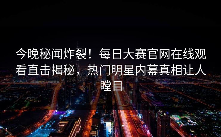 今晚秘闻炸裂！每日大赛官网在线观看直击揭秘，热门明星内幕真相让人瞠目