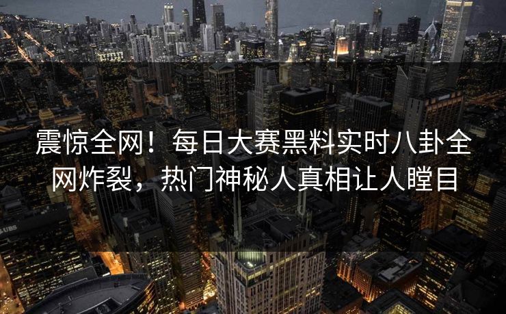 震惊全网！每日大赛黑料实时八卦全网炸裂，热门神秘人真相让人瞠目