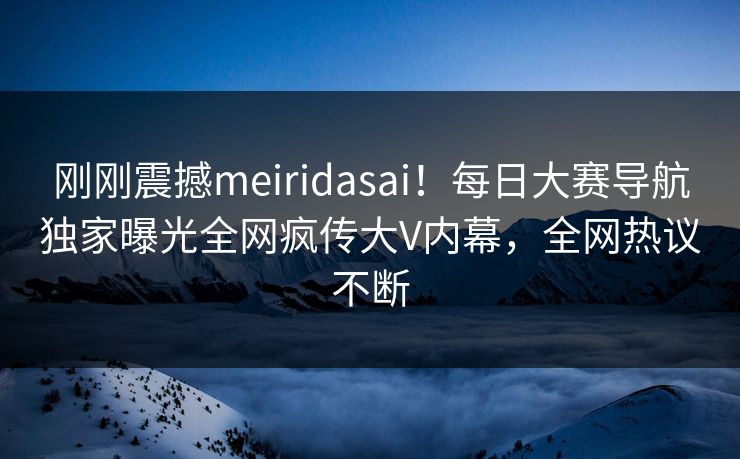 刚刚震撼meiridasai！每日大赛导航独家曝光全网疯传大V内幕，全网热议不断