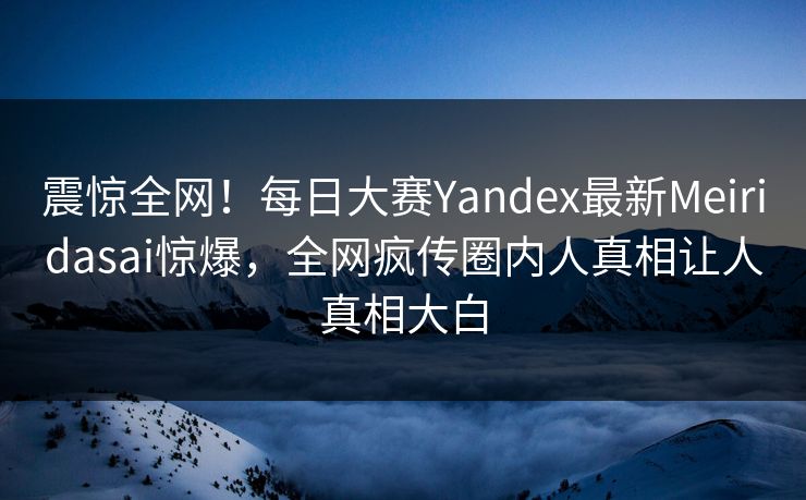 震惊全网！每日大赛Yandex最新Meiridasai惊爆，全网疯传圈内人真相让人真相大白