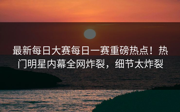 最新每日大赛每日一赛重磅热点！热门明星内幕全网炸裂，细节太炸裂