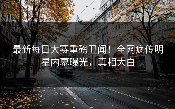 最新每日大赛重磅丑闻！全网疯传明星内幕曝光，真相大白