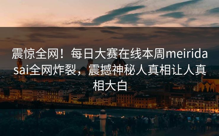 震惊全网！每日大赛在线本周meiridasai全网炸裂，震撼神秘人真相让人真相大白