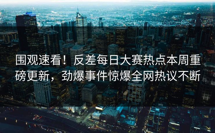 围观速看！反差每日大赛热点本周重磅更新，劲爆事件惊爆全网热议不断