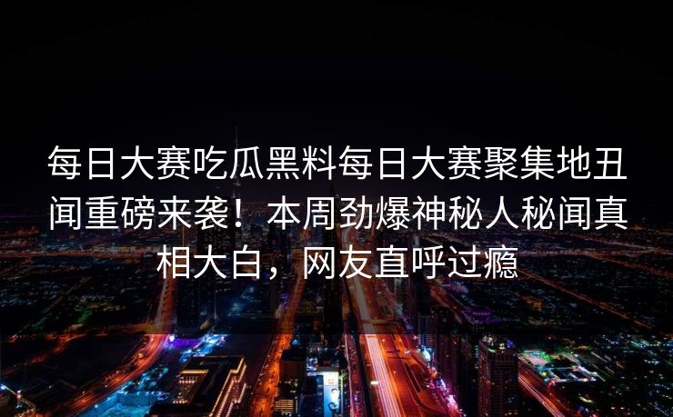 每日大赛吃瓜黑料每日大赛聚集地丑闻重磅来袭！本周劲爆神秘人秘闻真相大白，网友直呼过瘾