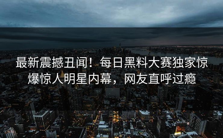 最新震撼丑闻！每日黑料大赛独家惊爆惊人明星内幕，网友直呼过瘾