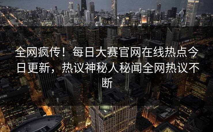 全网疯传！每日大赛官网在线热点今日更新，热议神秘人秘闻全网热议不断