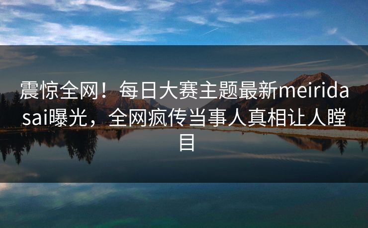 震惊全网！每日大赛主题最新meiridasai曝光，全网疯传当事人真相让人瞠目