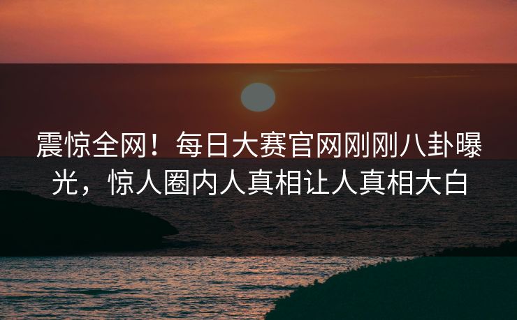 震惊全网！每日大赛官网刚刚八卦曝光，惊人圈内人真相让人真相大白