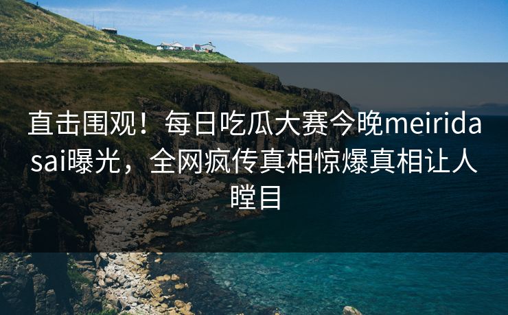直击围观！每日吃瓜大赛今晚meiridasai曝光，全网疯传真相惊爆真相让人瞠目