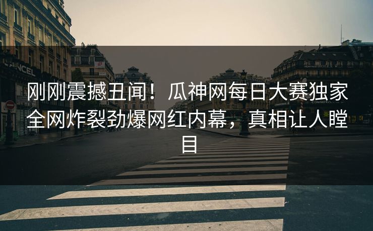 刚刚震撼丑闻！瓜神网每日大赛独家全网炸裂劲爆网红内幕，真相让人瞠目