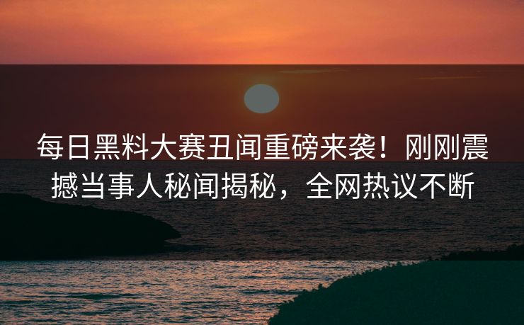 每日黑料大赛丑闻重磅来袭！刚刚震撼当事人秘闻揭秘，全网热议不断