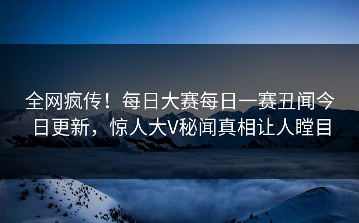 全网疯传！每日大赛每日一赛丑闻今日更新，惊人大V秘闻真相让人瞠目