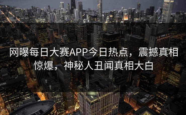 网曝每日大赛APP今日热点，震撼真相惊爆，神秘人丑闻真相大白