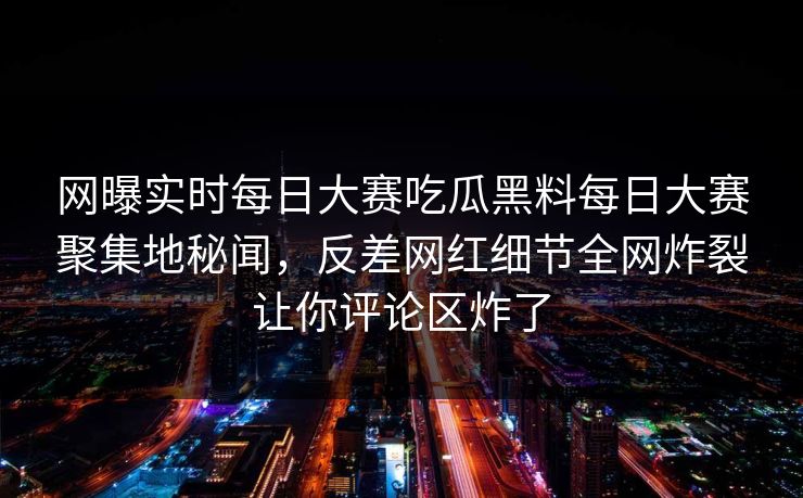 网曝实时每日大赛吃瓜黑料每日大赛聚集地秘闻，反差网红细节全网炸裂让你评论区炸了
