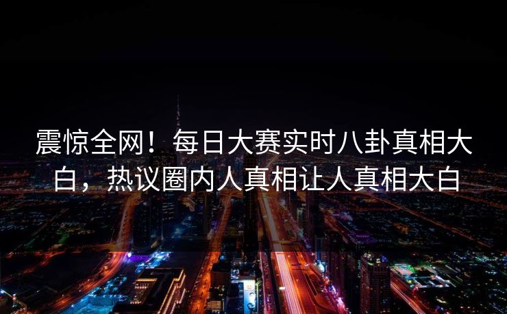 震惊全网！每日大赛实时八卦真相大白，热议圈内人真相让人真相大白