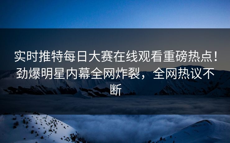 实时推特每日大赛在线观看重磅热点！劲爆明星内幕全网炸裂，全网热议不断