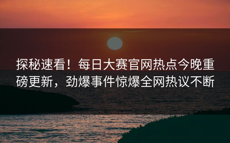 探秘速看！每日大赛官网热点今晚重磅更新，劲爆事件惊爆全网热议不断